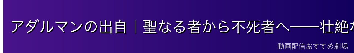 アダルマンの出自|聖なる者から不死者へ——壮絶な転落の歴史