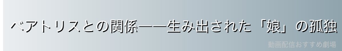 ベアトリスとの関係――生み出された「娘」の孤独