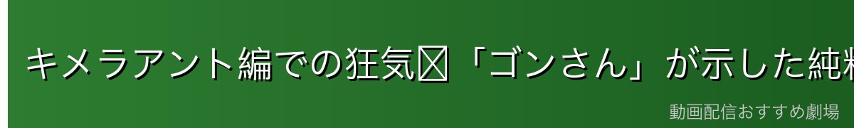 キメラアント編での狂気〜「ゴンさん」が示した純粋さの恐怖〜