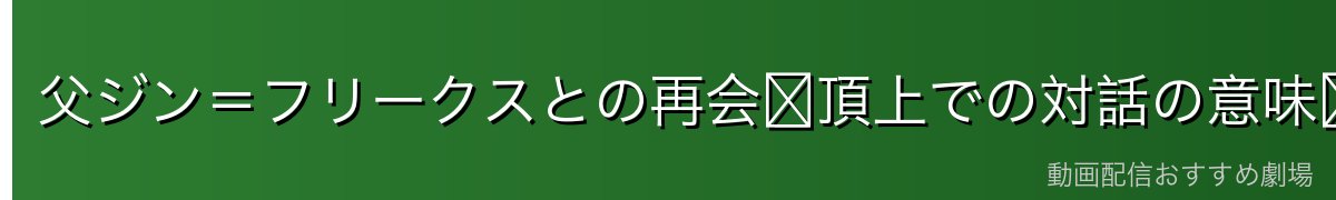 父ジン＝フリークスとの再会〜頂上での対話の意味〜
