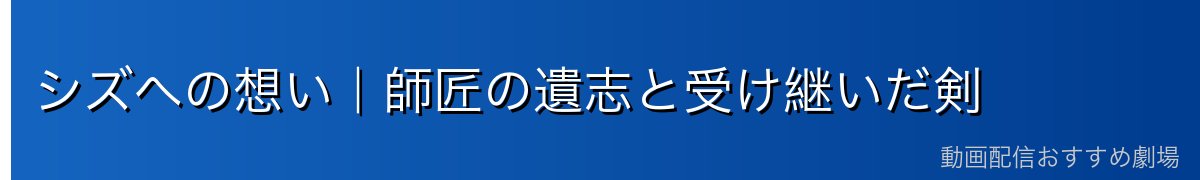 シズへの想い｜師匠の遺志と受け継いだ剣