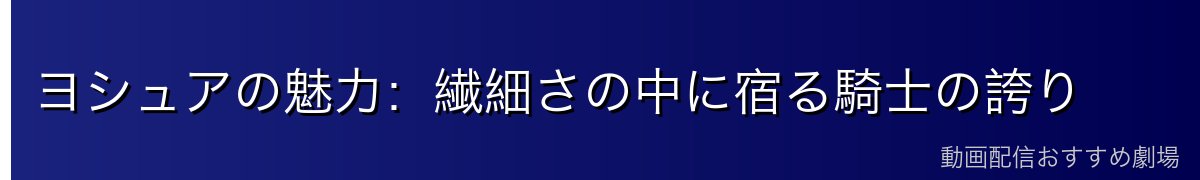 ヨシュアの魅力：繊細さの中に宿る騎士の誇り