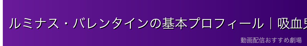 ルミナス・バレンタインの基本プロフィール｜吸血鬼の女王にして神