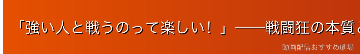 「強い人と戦うのって楽しい！」——戦闘狂の本質と純粋さ
