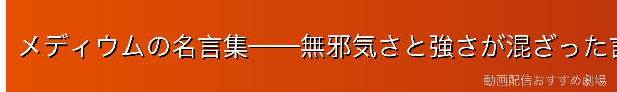 メディウムの名言集——無邪気さと強さが混ざった言葉たち