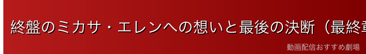 終盤のミカサ・エレンへの想いと最後の決断(最終章ネタバレ注意)