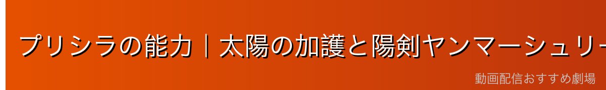 プリシラの能力｜太陽の加護と陽剣ヤンマーシュリート