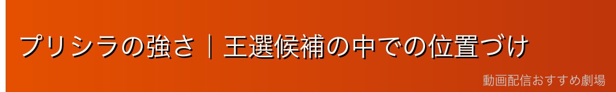 プリシラの強さ｜王選候補の中での位置づけ