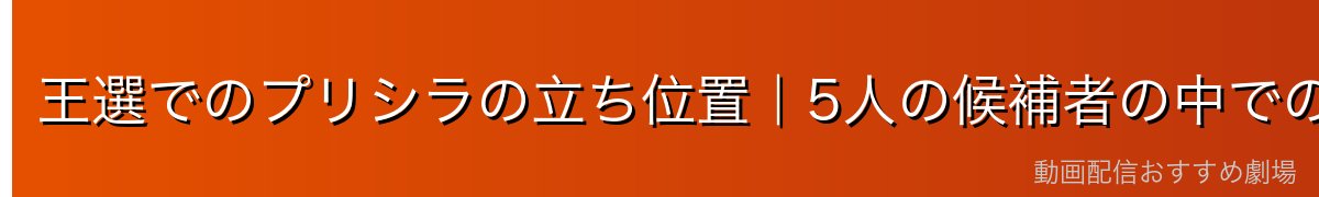 王選でのプリシラの立ち位置｜5人の候補者の中での役割