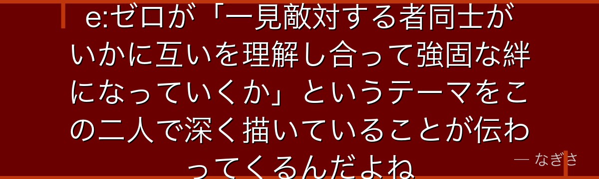 アベルとスバルの関係を追うと、Re:ゼロが「一見敵対する者同士がいかに互いを理解し合って強固な絆になっていくか」というテーマをこの二人で深く描いていることが伝わってくるんだよね