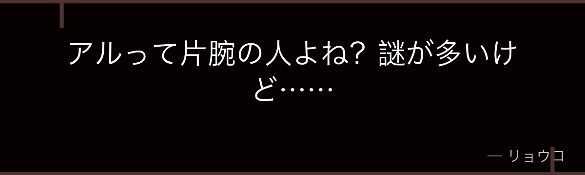 アルって片腕の人よね?謎が多いけど……