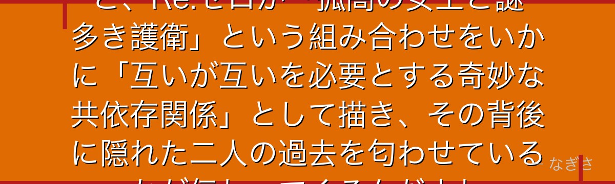 アルとプリシラの関係を深掘りすると、Re:ゼロが「孤高の女王と謎多き護衛」という組み合わせをいかに「互いが互いを必要とする奇妙な共依存関係」として描き、その背後に隠れた二人の過去を匂わせているかが伝わってくるんだよね
