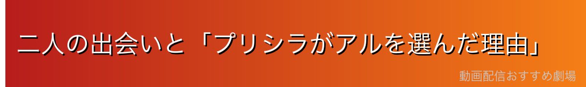 二人の出会いと「プリシラがアルを選んだ理由」
