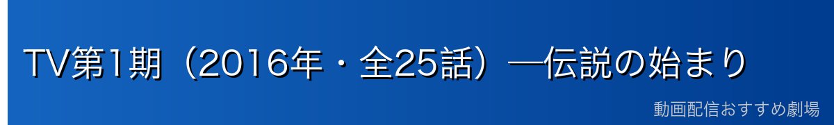 TV第1期（2016年・全25話）—伝説の始まり