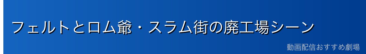 フェルトとロム爺・スラム街の廃工場シーン