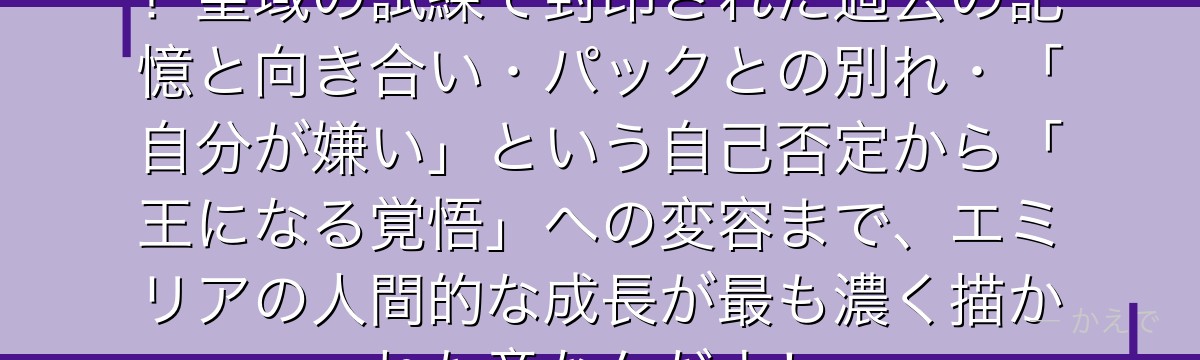4章はエミリアにとって最大の試練！聖域の試練で封印された過去の記憶と向き合い・パックとの別れ・「自分が嫌い」という自己否定から「王になる覚悟」への変容まで、エミリアの人間的な成長が最も濃く描かれた章なんだよ！