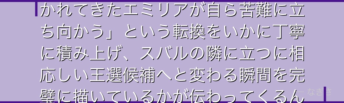 4章のエミリアを分析すると、Re:ゼロが「庇護される存在として描かれてきたエミリアが自ら苦難に立ち向かう」という転換をいかに丁寧に積み上げ、スバルの隣に立つに相応しい王選候補へと変わる瞬間を完璧に描いているかが伝わってくるんだよね