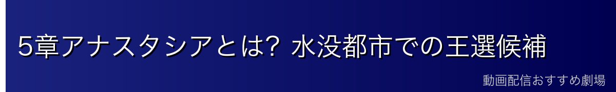 5章アナスタシアとは？水没都市での王選候補