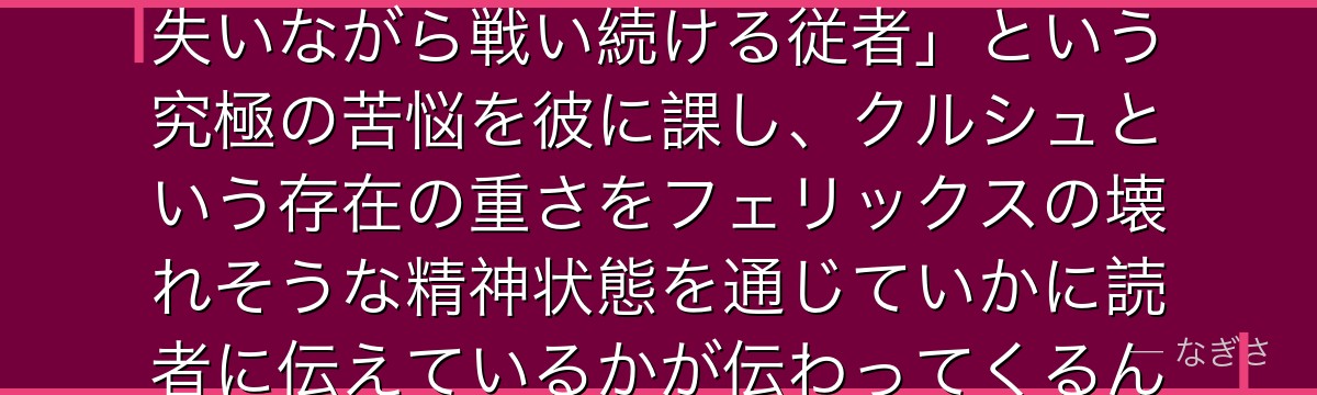 5章フェリックスを深掘りすると、Re:ゼロが「忠誠を誓った主君を失いながら戦い続ける従者」という究極の苦悩を彼に課し、クルシュという存在の重さをフェリックスの壊れそうな精神状態を通じていかに読者に伝えているかが伝わってくるんだよね