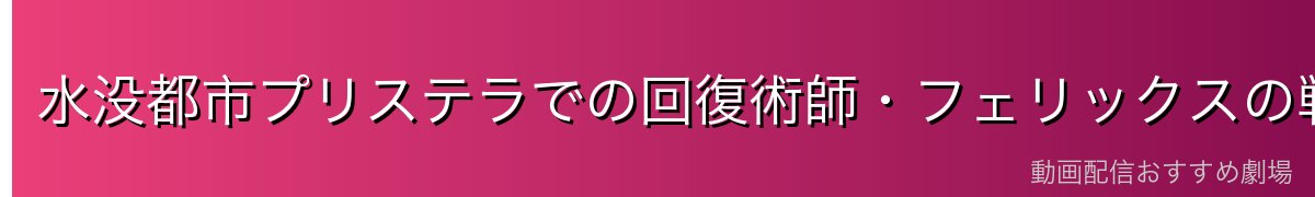 水没都市プリステラでの回復術師・フェリックスの戦い