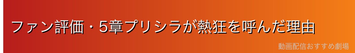 ファン評価・5章プリシラが熱狂を呼んだ理由