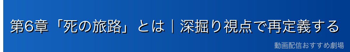 第6章「死の旅路」とは｜深掘り視点で再定義する