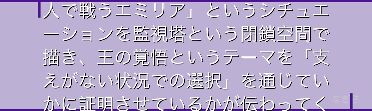 6章エミリアを分析すると、Re:ゼロが「スバルという支えなしに一人で戦うエミリア」というシチュエーションを監視塔という閉鎖空間で描き、王の覚悟というテーマを「支えがない状況での選択」を通じていかに証明させているかが伝わってくるんだよね
