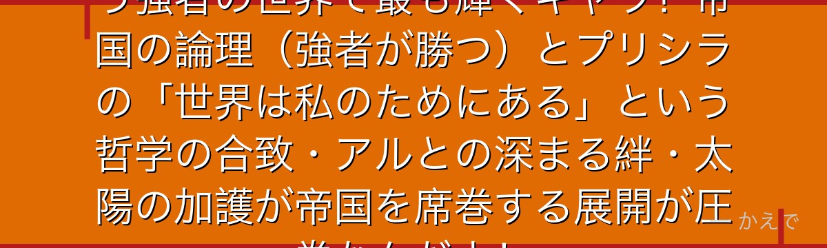 7章プリシラはヴォラキア帝国という強者の世界で最も輝くキャラ！帝国の論理（強者が勝つ）とプリシラの「世界は私のためにある」という哲学の合致・アルとの深まる絆・太陽の加護が帝国を席巻する展開が圧巻なんだよ！