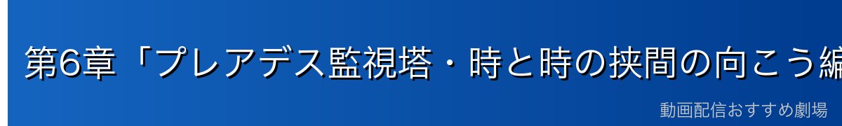 第6章「プレアデス監視塔・時と時の挟間の向こう編」ダイジェスト
