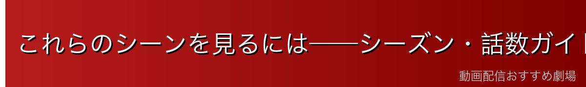これらのシーンを見るには——シーズン・話数ガイド