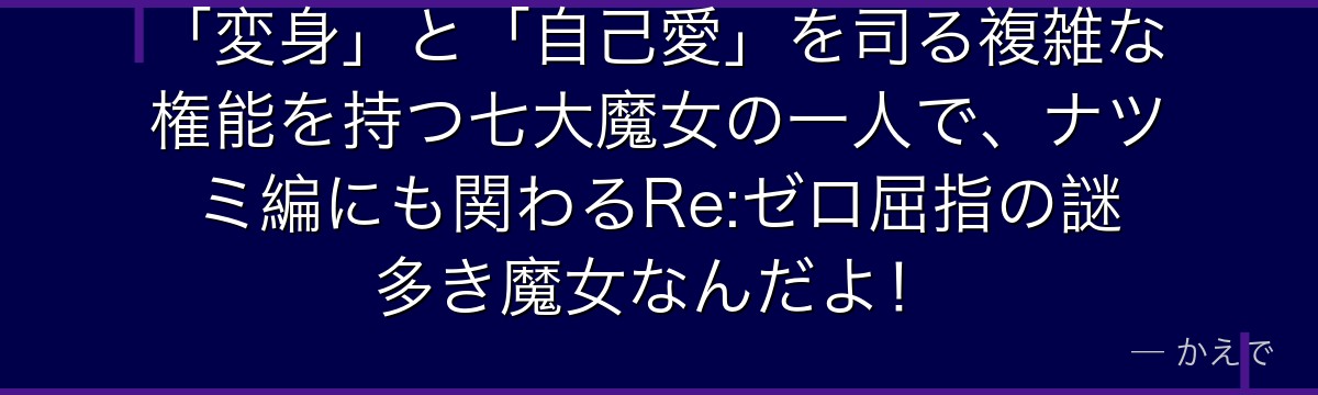 「変身」と「自己愛」を司る複雑な権能を持つ七大魔女の一人で、ナツミ編にも関わるRe:ゼロ屈指の謎多き魔女なんだよ！