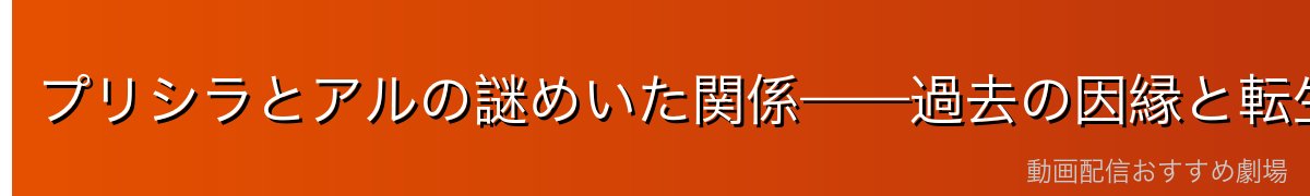 プリシラとアルの謎めいた関係——過去の因縁と転生の可能性