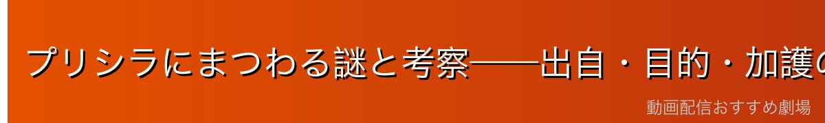 プリシラにまつわる謎と考察——出自・目的・加護の真相