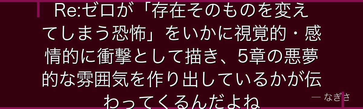 カペラの権能と行動を分析すると、Re:ゼロが「存在そのものを変えてしまう恐怖」をいかに視覚的・感情的に衝撃として描き、5章の悪夢的な雰囲気を作り出しているかが伝わってくるんだよね