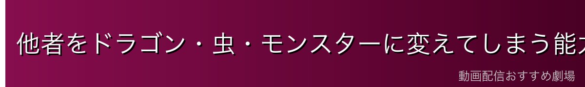 他者をドラゴン・虫・モンスターに変えてしまう能力の全貌