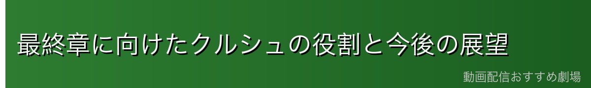 最終章に向けたクルシュの役割と今後の展望