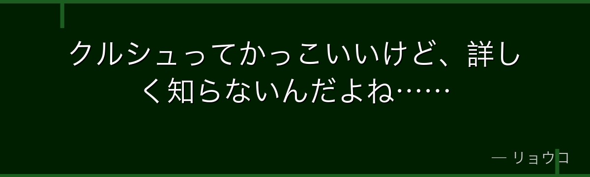 クルシュってかっこいいけど、詳しく知らないんだよね……