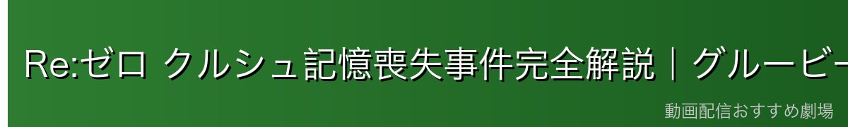 Re:ゼロ クルシュ記憶喪失事件完全解説｜グルービー襲撃・記憶を失った女傑・復活までの軌跡