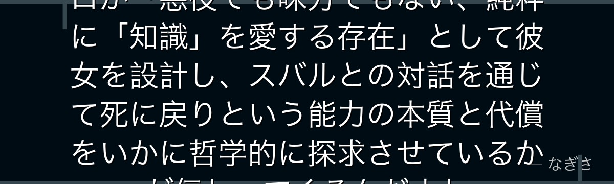 エキドナを深掘りすると、Re:ゼロが「悪役でも味方でもない、純粋に「知識」を愛する存在」として彼女を設計し、スバルとの対話を通じて死に戻りという能力の本質と代償をいかに哲学的に探求させているかが伝わってくるんだよね