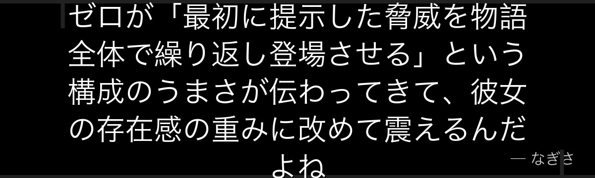 エルザの恐ろしさを知ると、Re:ゼロが「最初に提示した脅威を物語全体で繰り返し登場させる」という構成のうまさが伝わってきて、彼女の存在感の重みに改めて震えるんだよね