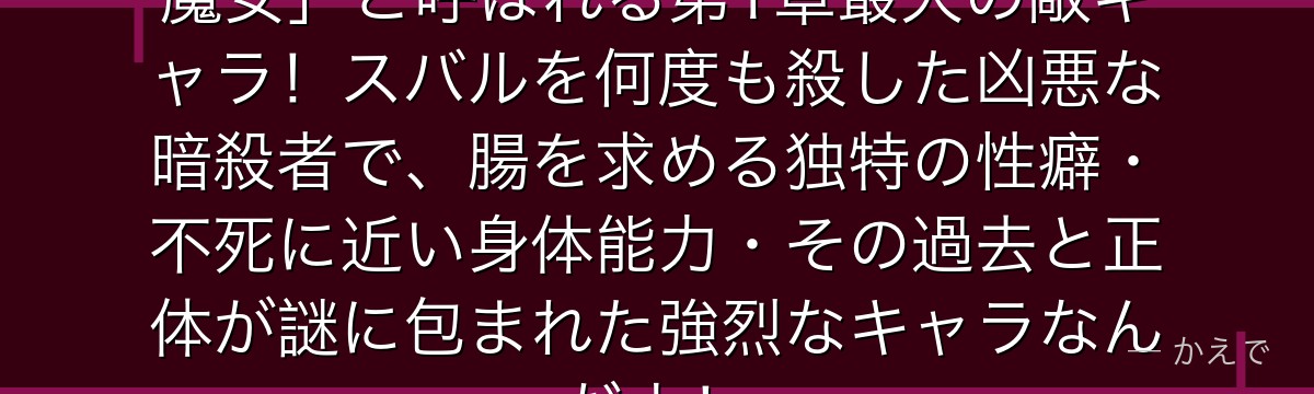 エルザ・グランヒルテは「腸狩りの魔女」と呼ばれる第1章最大の敵キャラ！スバルを何度も殺した凶悪な暗殺者で、腸を求める独特の性癖・不死に近い身体能力・その過去と正体が謎に包まれた強烈なキャラなんだよ！