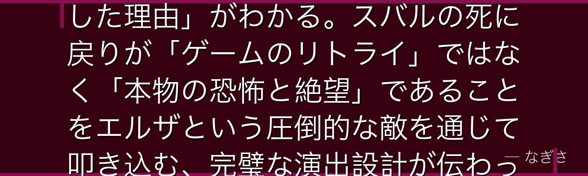 エルザを深掘りすると、Re:ゼロが「第1章でこれほど強烈な敵を出した理由」がわかる。スバルの死に戻りが「ゲームのリトライ」ではなく「本物の恐怖と絶望」であることをエルザという圧倒的な敵を通じて叩き込む、完璧な演出設計が伝わってくるんだよね