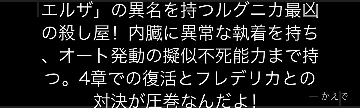 エルザ・グランヒルテは「腸狩りのエルザ」の異名を持つルグニカ最凶の殺し屋！内臓に異常な執着を持ち、オート発動の擬似不死能力まで持つ。4章での復活とフレデリカとの対決が圧巻なんだよ！
