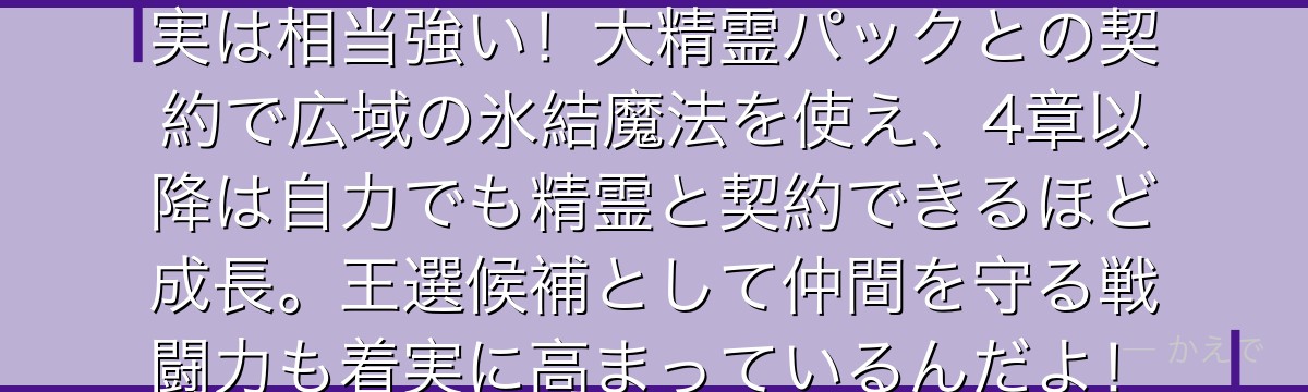 エミリアは氷魔法を使う精霊使いで実は相当強い！大精霊パックとの契約で広域の氷結魔法を使え、4章以降は自力でも精霊と契約できるほど成長。王選候補として仲間を守る戦闘力も着実に高まっているんだよ！