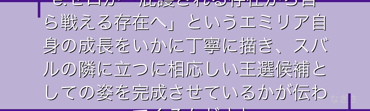 エミリアの強さの変遷を追うと、Re:ゼロが「庇護される存在から自ら戦える存在へ」というエミリア自身の成長をいかに丁寧に描き、スバルの隣に立つに相応しい王選候補としての姿を完成させているかが伝わってくるんだよね
