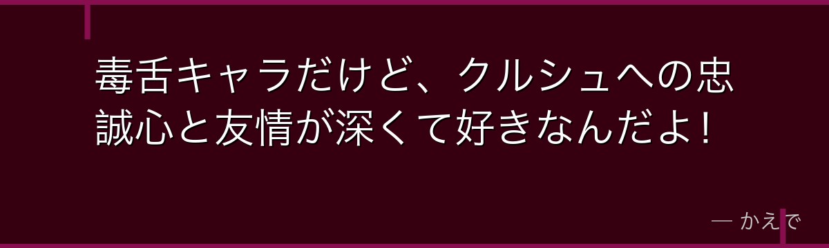 毒舌キャラだけど、クルシュへの忠誠心と友情が深くて好きなんだよ！