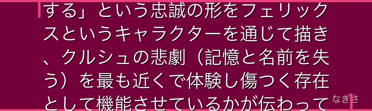 フェリックスを深掘りすると、Re:ゼロが「主君を守るために何でもする」という忠誠の形をフェリックスというキャラクターを通じて描き、クルシュの悲劇（記憶と名前を失う）を最も近くで体験し傷つく存在として機能させているかが伝わってくるんだよね