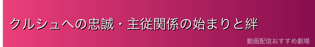クルシュへの忠誠・主従関係の始まりと絆