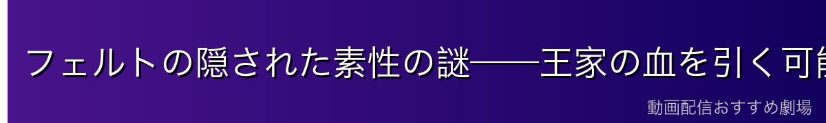 フェルトの隠された素性の謎——王家の血を引く可能性