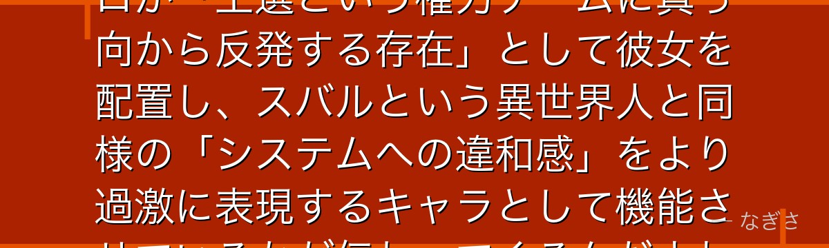 フェルトを深掘りすると、Re:ゼロが「王選という権力ゲームに真っ向から反発する存在」として彼女を配置し、スバルという異世界人と同様の「システムへの違和感」をより過激に表現するキャラとして機能させているかが伝わってくるんだよね
